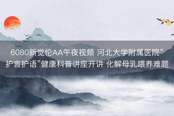 6080新觉伦AA午夜视频 河北大学附属医院“护言护语”健康科普讲座开讲 化解母乳喂养难题