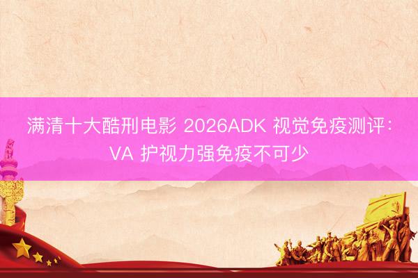 满清十大酷刑电影 2026ADK 视觉免疫测评：VA 护视力强免疫不可少