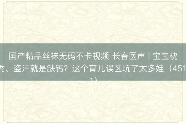 国产精品丝袜无码不卡视频 长春医声 | 宝宝枕秃、盗汗就是缺钙？这个育儿误区坑了太多娃（451）