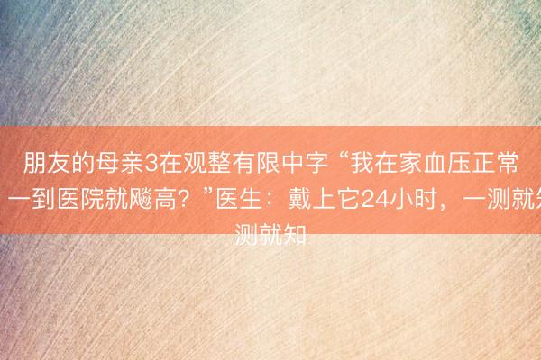 朋友的母亲3在观整有限中字 “我在家血压正常，一到医院就飚高？”医生：戴上它24小时，一测就知