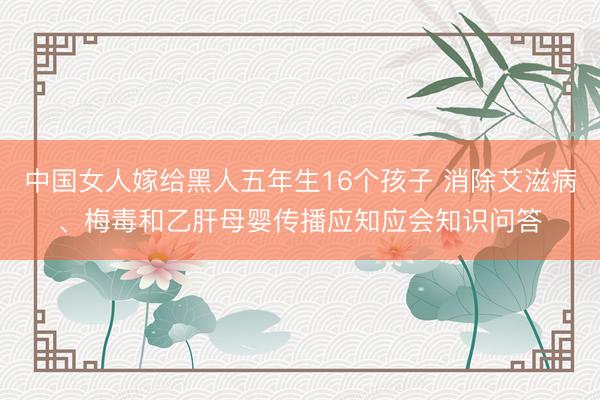 中国女人嫁给黑人五年生16个孩子 消除艾滋病、梅毒和乙肝母婴传播应知应会知识问答