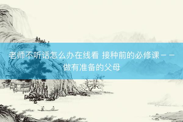 老师不听话怎么办在线看 接种前的必修课－－做有准备的父母