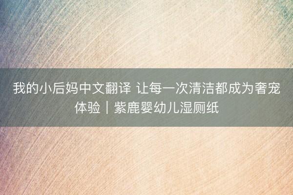 我的小后妈中文翻译 让每一次清洁都成为奢宠体验｜紫鹿婴幼儿湿厕纸