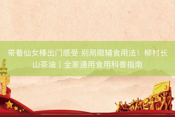 带着仙女棒出门感受 别局限辅食用法！柳村长山茶油｜全家通用食用科普指南