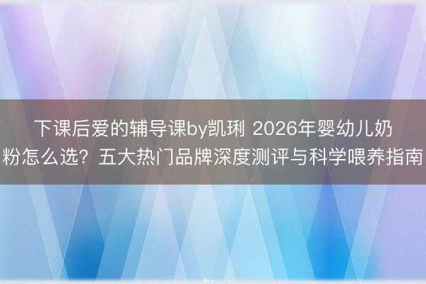 下课后爱的辅导课by凯琍 2026年婴幼儿奶粉怎么选？五大热门品牌深度测评与科学喂养指南