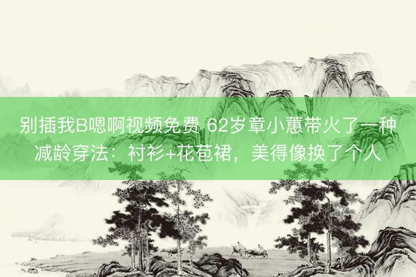 别插我B嗯啊视频免费 62岁章小蕙带火了一种减龄穿法：衬衫+花苞裙，美得像换了个人