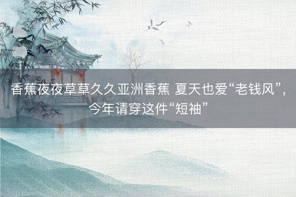 香蕉夜夜草草久久亚洲香蕉 夏天也爱“老钱风”，今年请穿这件“短袖”
