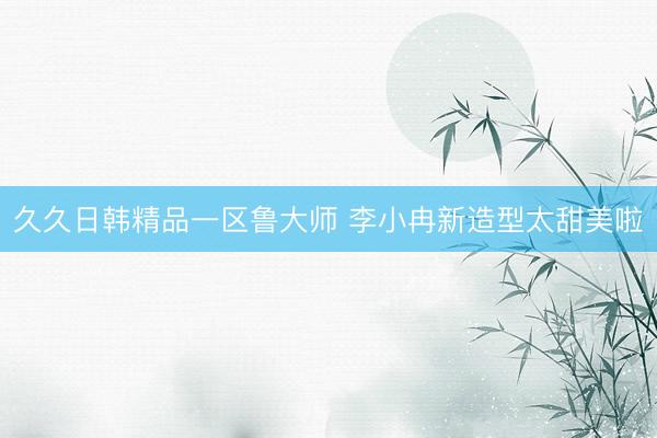 久久日韩精品一区鲁大师 李小冉新造型太甜美啦