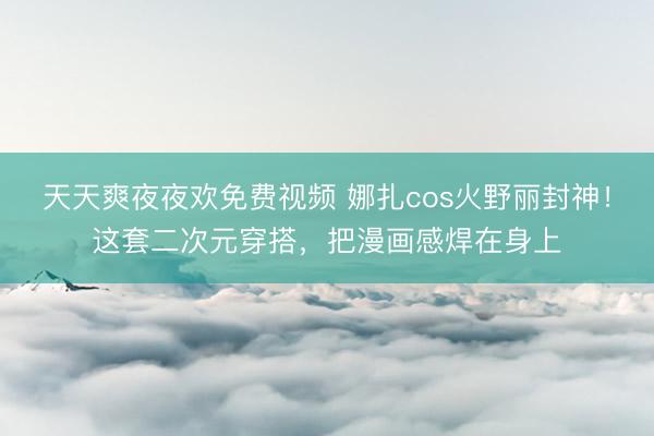 天天爽夜夜欢免费视频 娜扎cos火野丽封神！这套二次元穿搭，把漫画感焊在身上