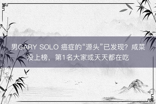 男GARY SOLO 癌症的“源头”已发现？咸菜没上榜，第1名大家或天天都在吃