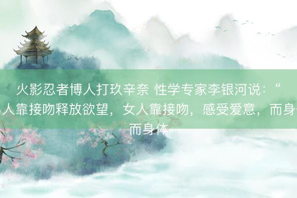 火影忍者博人打玖辛奈 性学专家李银河说：“男人靠接吻释放欲望，女人靠接吻，感受爱意，而身体