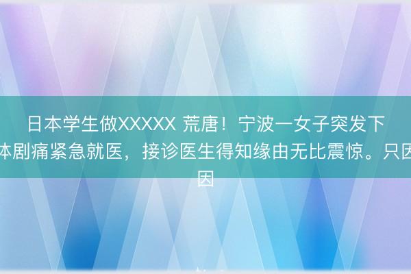 日本学生做XXXXX 荒唐！宁波一女子突发下体剧痛紧急就医，接诊医生得知缘由无比震惊。只因
