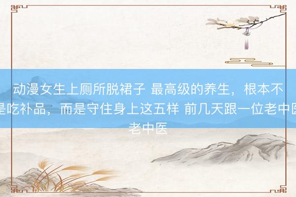 动漫女生上厕所脱裙子 最高级的养生，根本不是吃补品，而是守住身上这五样 前几天跟一位老中医