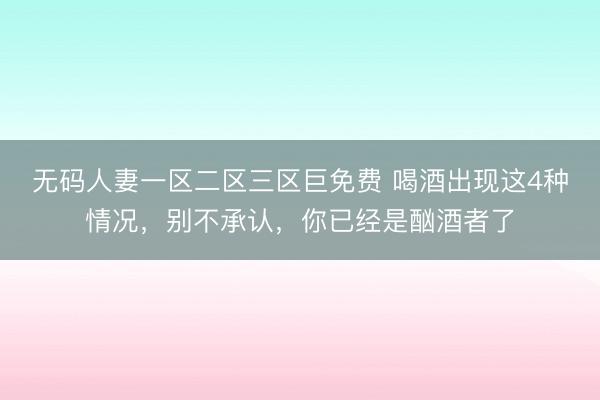 无码人妻一区二区三区巨免费 喝酒出现这4种情况，别不承认，你已经是酗酒者了