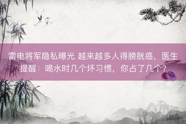 雷电将军隐私曝光 越来越多人得膀胱癌，医生提醒：喝水时几个坏习惯，你占了几个？