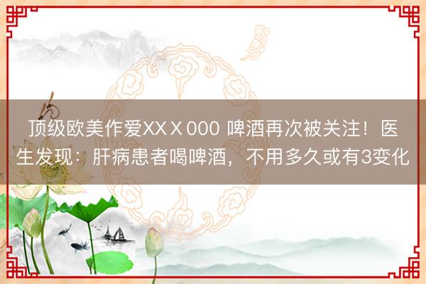 顶级欧美作爱XXⅩ000 啤酒再次被关注！医生发现：肝病患者喝啤酒，不用多久或有3变化