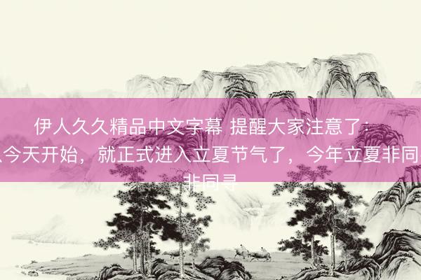 伊人久久精品中文字幕 提醒大家注意了： ​从今天开始，就正式进入立夏节气了，今年立夏非同寻