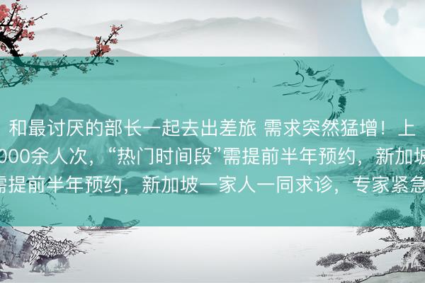 和最讨厌的部长一起去出差旅 需求突然猛增！上海三甲医院1天涌入9000余人次，“热门时间段”需提前半年预约，新加坡一家人一同求诊，专家紧急提醒