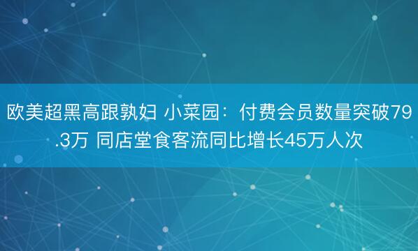 欧美超黑高跟孰妇 小菜园：付费会员数量突破79.3万 同店堂食客流同比增长45万人次