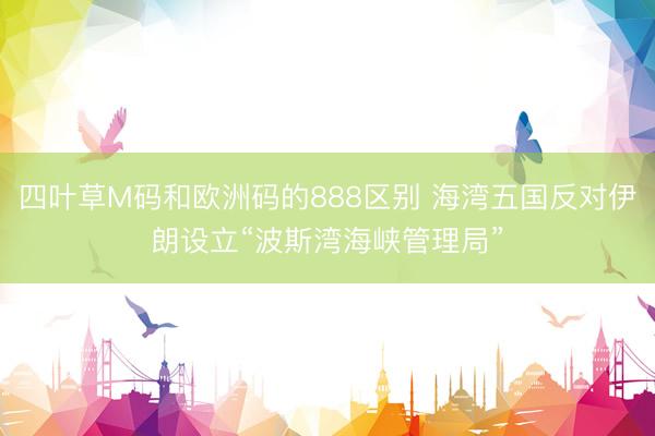四叶草M码和欧洲码的888区别 海湾五国反对伊朗设立“波斯湾海峡管理局”