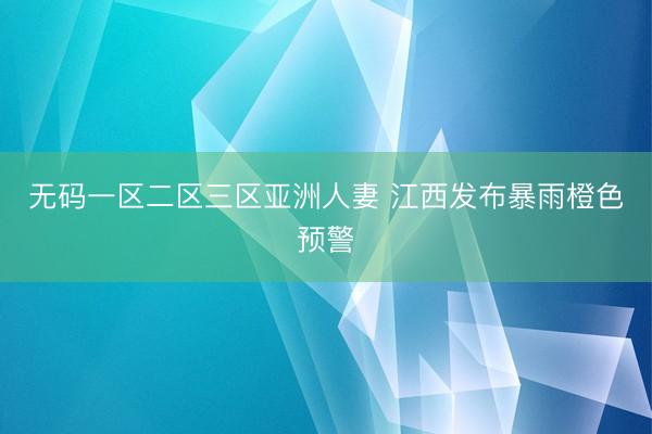 无码一区二区三区亚洲人妻 江西发布暴雨橙色预警
