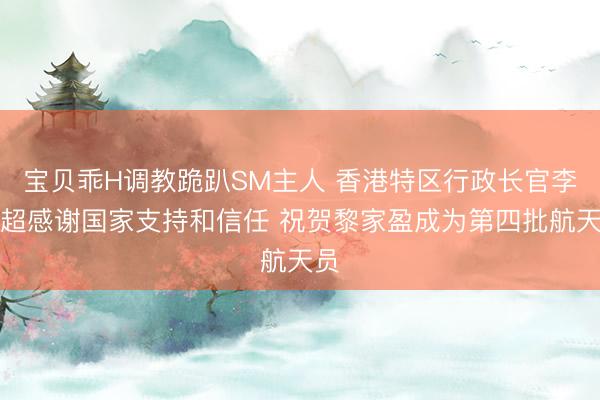 宝贝乖H调教跪趴SM主人 香港特区行政长官李家超感谢国家支持和信任 祝贺黎家盈成为第四批航天员