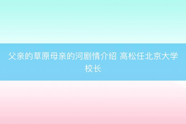 父亲的草原母亲的河剧情介绍 高松任北京大学校长