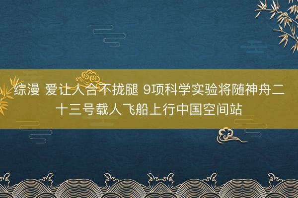 综漫 爱让人合不拢腿 9项科学实验将随神舟二十三号载人飞船上行中国空间站