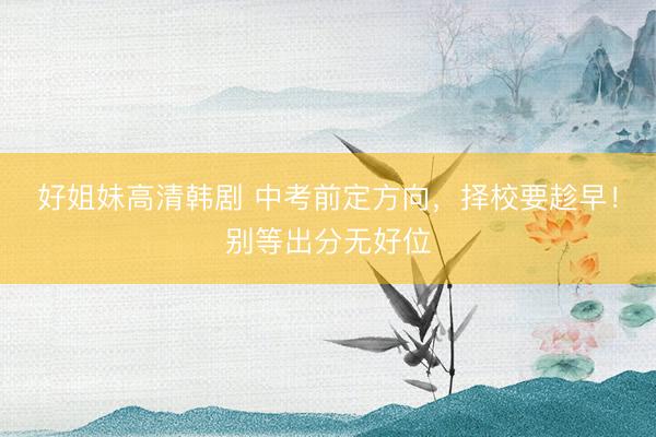 好姐妹高清韩剧 中考前定方向，择校要趁早！别等出分无好位