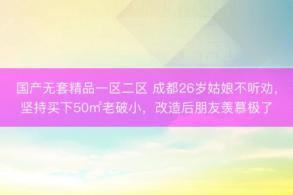 国产无套精品一区二区 成都26岁姑娘不听劝，坚持买下50㎡老破小，改造后朋友羡慕极了