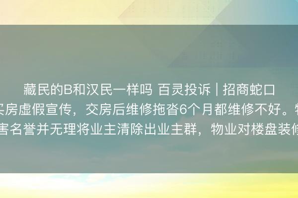 藏民的B和汉民一样吗 百灵投诉 | 招商蛇口长沙招商天青府楼盘：买房虚假宣传，交房后维修拖沓6个月都维修不好。物业散布业主谣言损害名誉并无理将业主清除出业主群，物业对楼盘装修监督完全不开展导致多户业主违规装修可能。