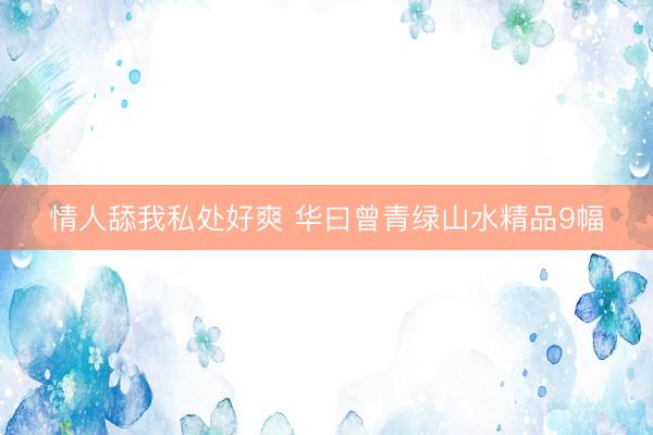 情人舔我私处好爽 华曰曾青绿山水精品9幅