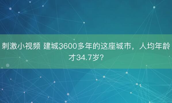刺激小视频 建城3600多年的这座城市，人均年龄才34.7岁？