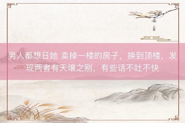 男人都想日她 卖掉一楼的房子，换到顶楼，发现两者有天壤之别，有些话不吐不快