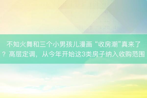 不知火舞和三个小男孩儿漫画 “收房潮”真来了？高层定调，从今年开始这3类房子纳入收购范围