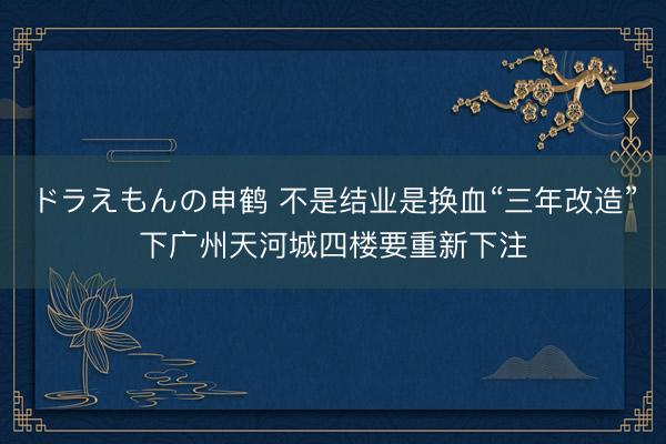 ドラえもんの申鹤 不是结业是换血“三年改造”下广州天河城四楼要重新下注