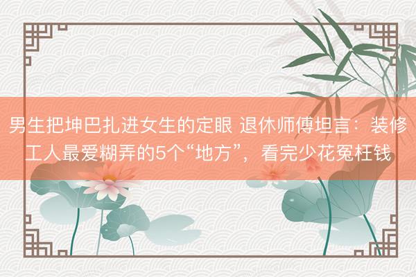 男生把坤巴扎进女生的定眼 退休师傅坦言：装修工人最爱糊弄的5个“地方”，看完少花冤枉钱