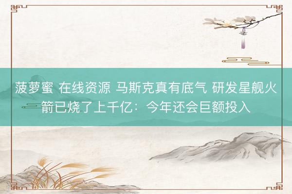 菠萝蜜 在线资源 马斯克真有底气 研发星舰火箭已烧了上千亿：今年还会巨额投入