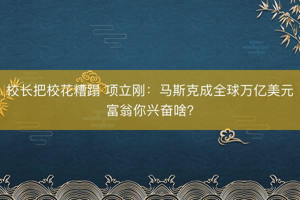 校长把校花糟蹋 项立刚：马斯克成全球万亿美元富翁你兴奋啥？