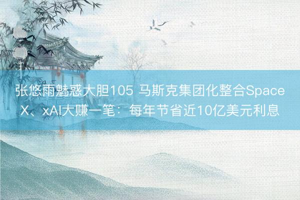 张悠雨魅惑大胆105 马斯克集团化整合SpaceX、xAI大赚一笔：每年节省近10亿美元利息
