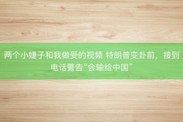 两个小婕子和我做受的视频 特朗普变卦前，接到电话警告“会输给中国”
