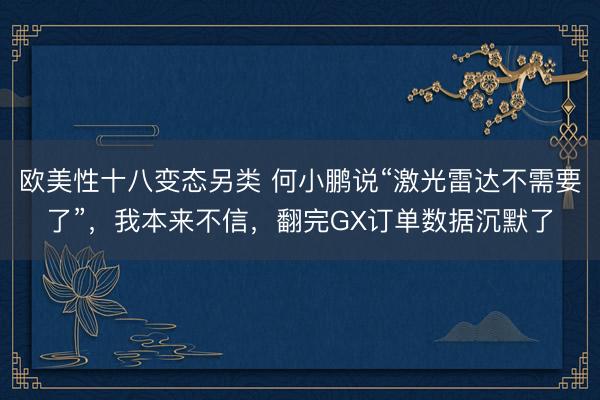 欧美性十八变态另类 何小鹏说“激光雷达不需要了”，我本来不信，翻完GX订单数据沉默了