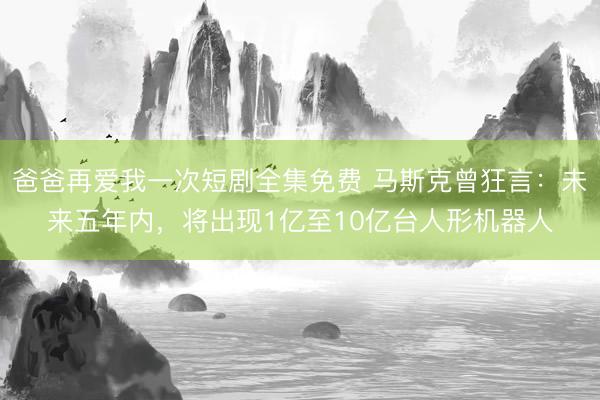 爸爸再爱我一次短剧全集免费 马斯克曾狂言：未来五年内，将出现1亿至10亿台人形机器人