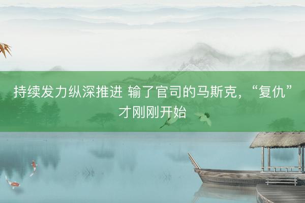 持续发力纵深推进 输了官司的马斯克，“复仇”才刚刚开始