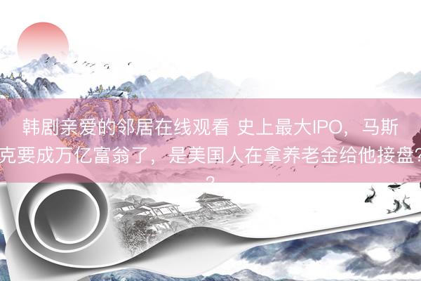 韩剧亲爱的邻居在线观看 史上最大IPO，马斯克要成万亿富翁了，是美国人在拿养老金给他接盘？