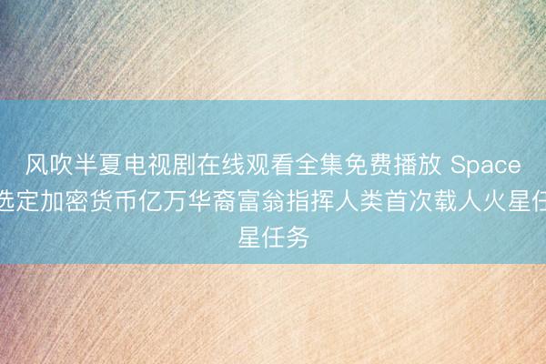 风吹半夏电视剧在线观看全集免费播放 SpaceX 选定加密货币亿万华裔富翁指挥人类首次载人火星任务
