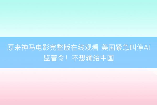 原来神马电影完整版在线观看 美国紧急叫停AI监管令！不想输给中国