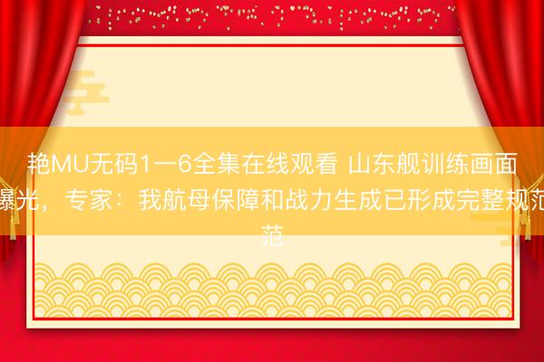 艳MU无码1一6全集在线观看 山东舰训练画面曝光，专家：我航母保障和战力生成已形成完整规范