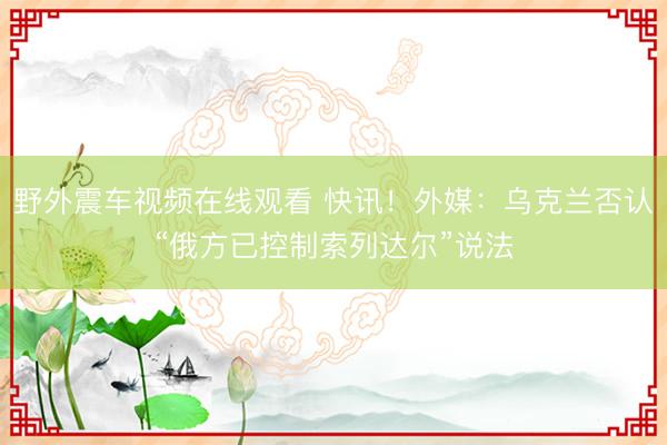 野外震车视频在线观看 快讯！外媒：乌克兰否认“俄方已控制索列达尔”说法