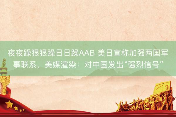 夜夜躁狠狠躁日日躁AAB 美日宣称加强两国军事联系，美媒渲染：对中国发出“强烈信号”